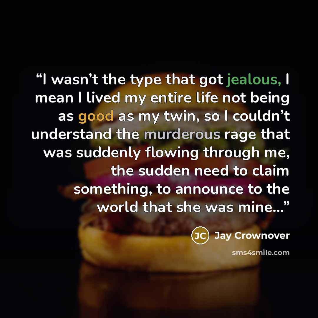 “I wasn’t the type that got jealous, I mean I lived my entire life not being as good as my twin, so I couldn’t understand the murderous rage that was suddenly flowing through me, the sudden need to claim something, to announce to the world that she was mine...” quote by Jay Crownover