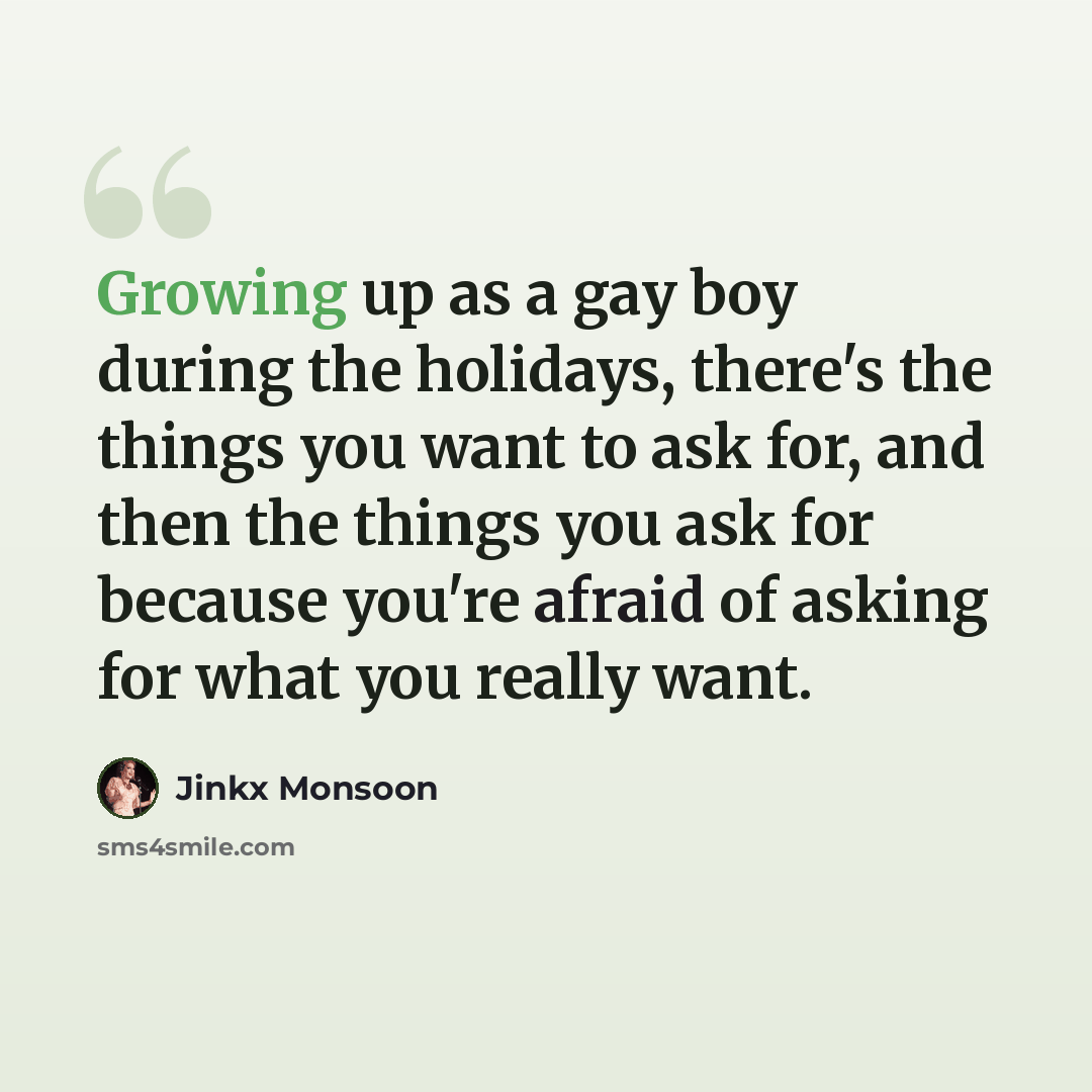 “Growing up as a gay boy during the holidays, there's the things you want to ask for, and then the things you ask for because you're afraid of asking for what you really want.” quote by Jinkx Monsoon