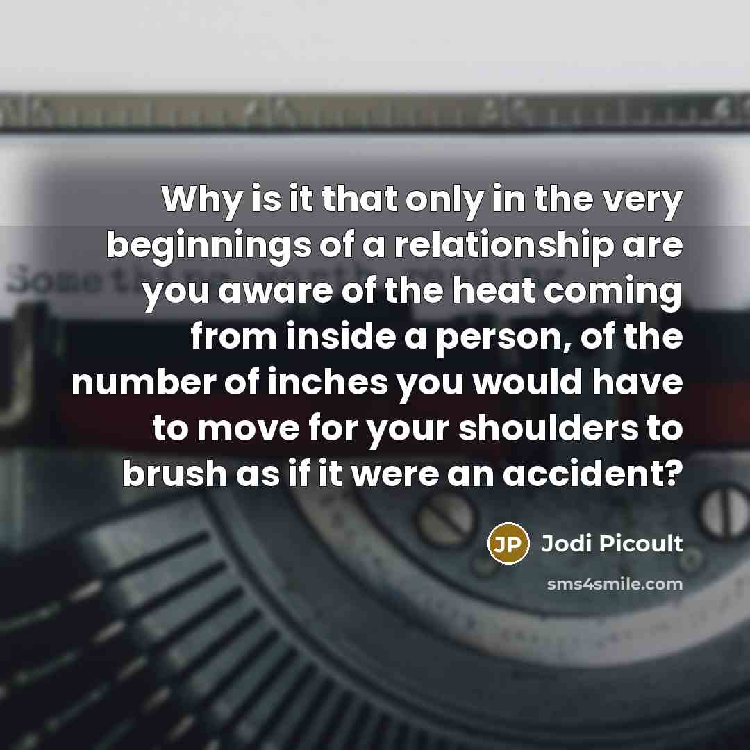 “Why is it that only in the very beginnings of a relationship are you aware of the heat coming from inside a person, of the number of inches you would have to move for your shoulders to brush as if it were an accident?” quote by Jodi Picoult