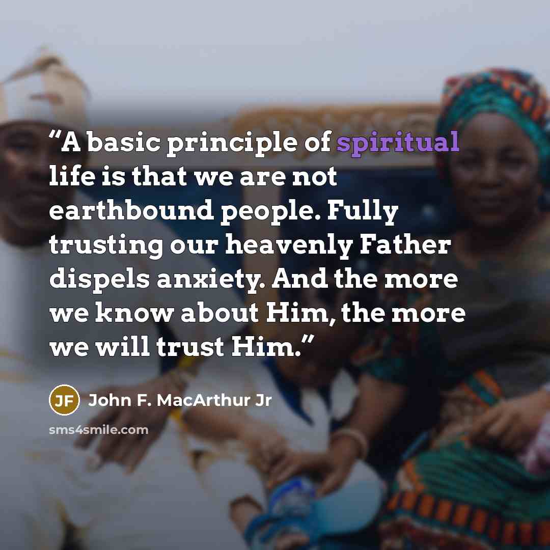 “A basic principle of spiritual life is that we are not earthbound people. Fully trusting our heavenly Father dispels anxiety. And the more we know about Him, the more we will trust Him.” quote by John F. MacArthur Jr