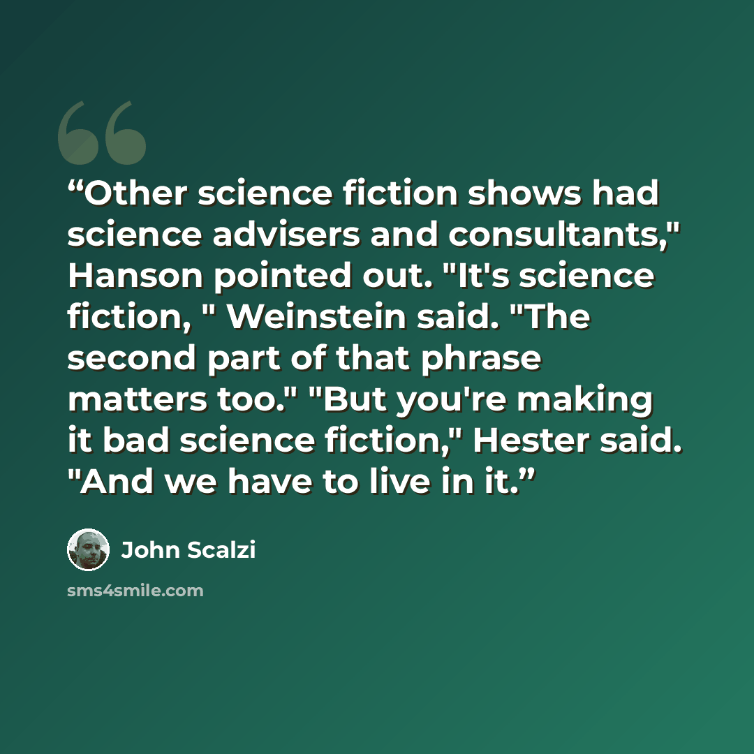 “Other science fiction shows had science advisers and consultants," Hanson pointed out. "It's science fiction, " Weinstein said. "The second part of that phrase matters too." "But you're making it bad science fiction," Hester said. "And we have to live in it.” quote by John Scalzi
