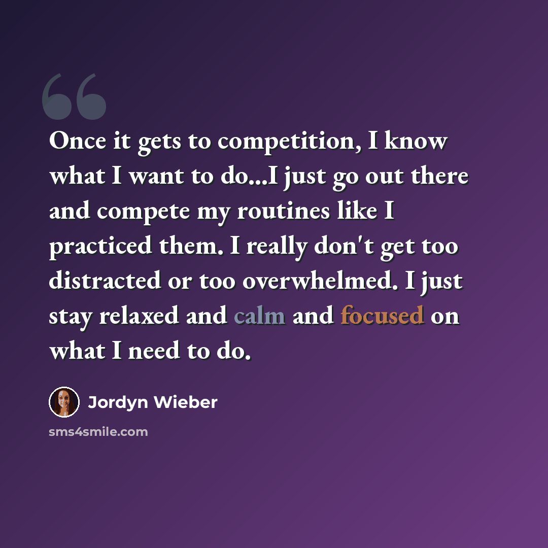 “Once it gets to competition, I know what I want to do...I just go out there and compete my routines like I practiced them. I really don't get too distracted or too overwhelmed. I just stay relaxed and calm and focused on what I need to do.” quote by Jordyn Wieber