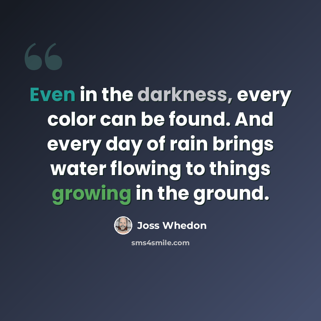 “Even in the darkness, every color can be found. And every day of rain brings water flowing to things growing in the ground.” quote by Joss Whedon