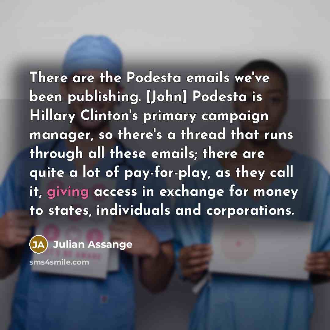 “There are the Podesta emails we've been publishing. [John] Podesta is Hillary Clinton's primary campaign manager, so there's a thread that runs through all these emails; there are quite a lot of pay-for-play, as they call it, giving access in exchange for money to states, individuals and…” quote by Julian Assange
