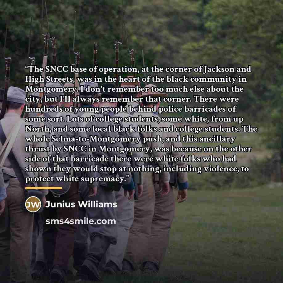 “The SNCC base of operation, at the corner of Jackson and High Streets, was in the heart of the black community in Montgomery. I don't remember too much else about the city, but I'll always remember that corner. There were hundreds of young people behind police barricades of some sort. Lots of…” quote by Junius Williams