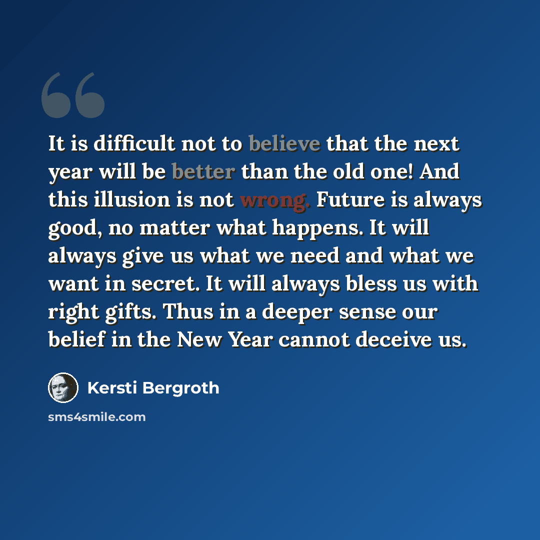 “It is difficult not to believe that the next year will be better than the old one! And this illusion is not wrong. Future is always good, no matter what happens. It will always give us what we need and what we want in secret. It will always bless us with right gifts. Thus in a deeper sense our…” quote by Kersti Bergroth
