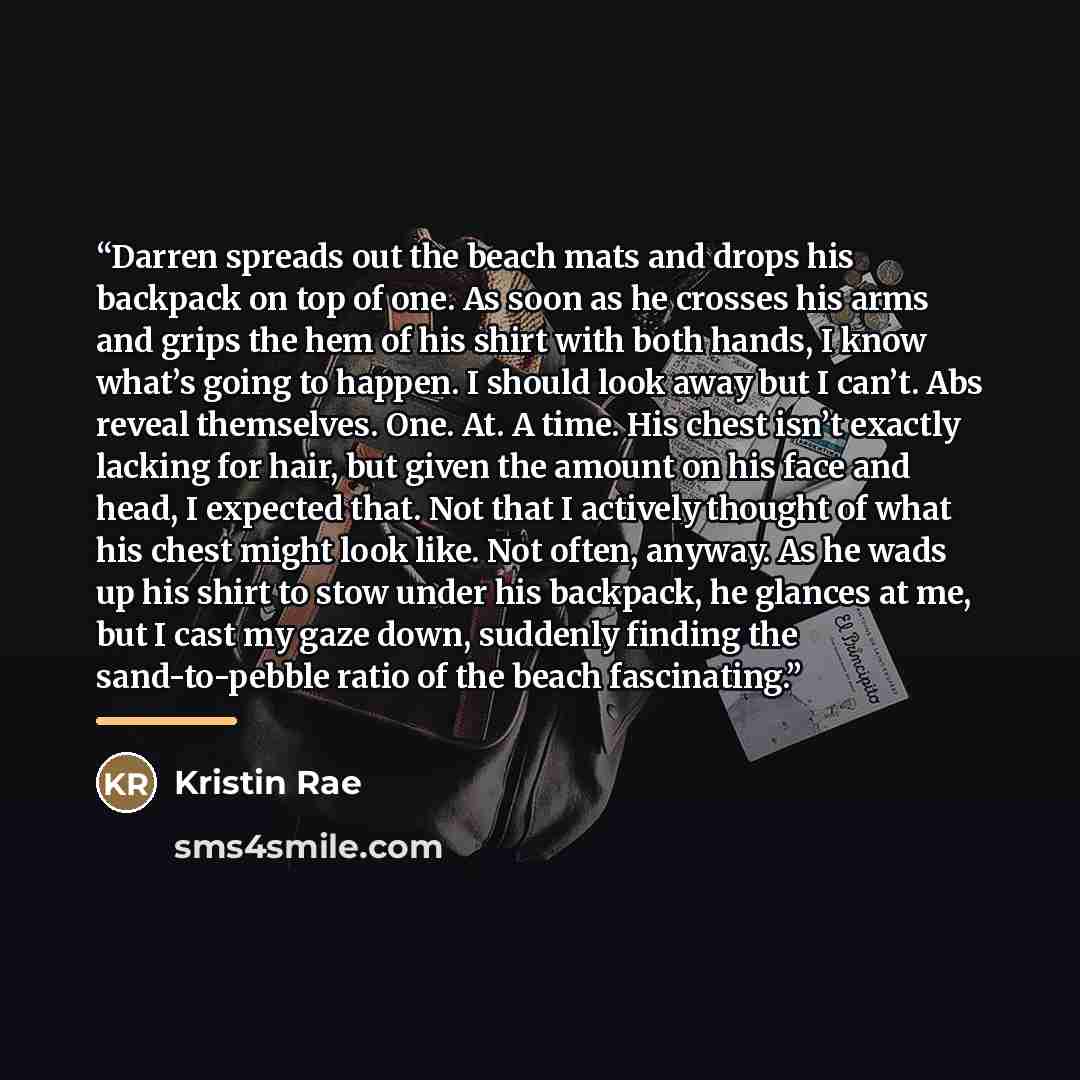 “Darren spreads out the beach mats and drops his backpack on top of one. As soon as he crosses his arms and grips the hem of his shirt with both hands, I know what’s going to happen. I should look away but I can’t. Abs reveal themselves. One. At. A time. His chest isn’t exactly lacking for hair…” quote by Kristin Rae