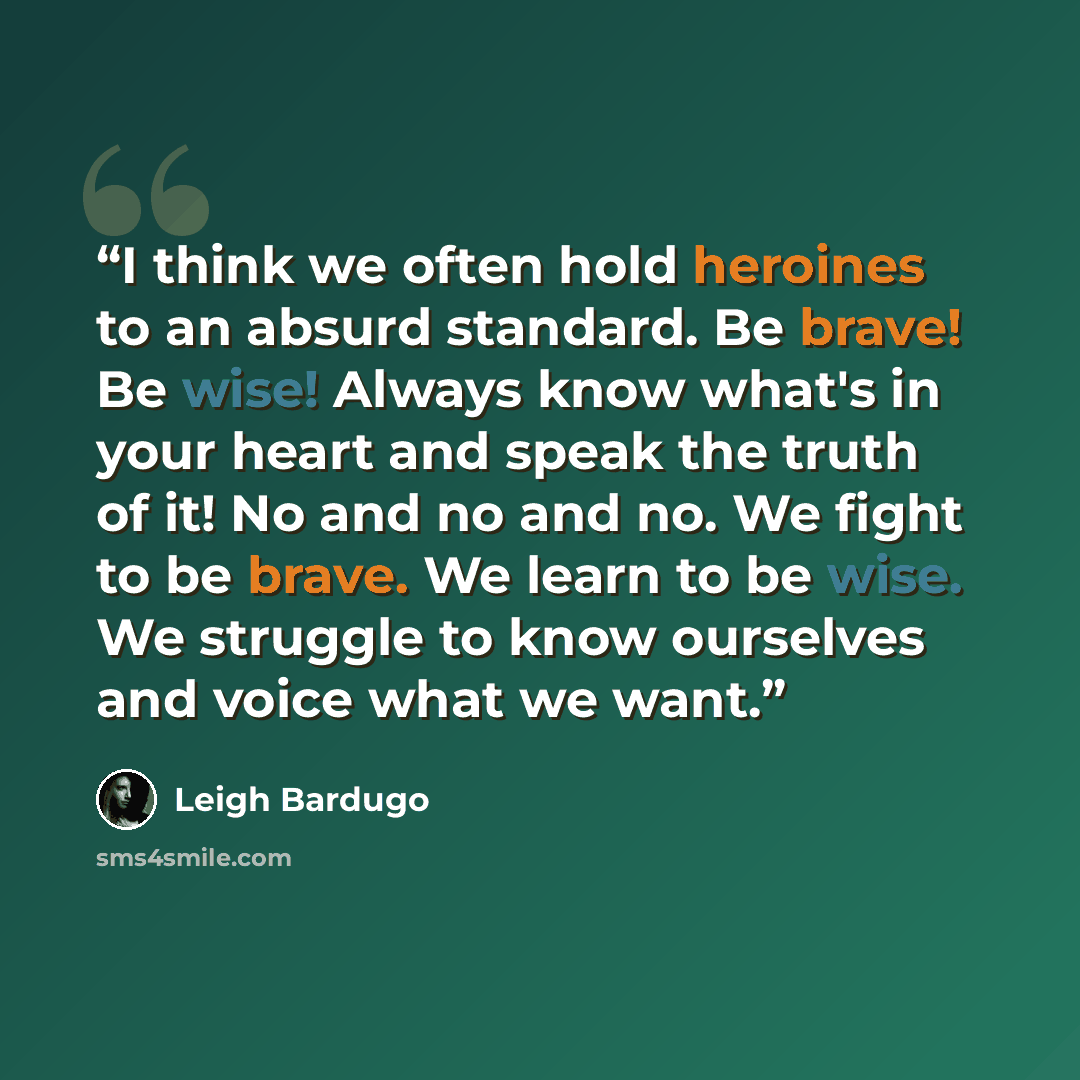“I think we often hold heroines to an absurd standard. Be brave! Be wise! Always know what's in your heart and speak the truth of it! No and no and no. We fight to be brave. We learn to be wise. We struggle to know ourselves and voice what we want.” quote by Leigh Bardugo