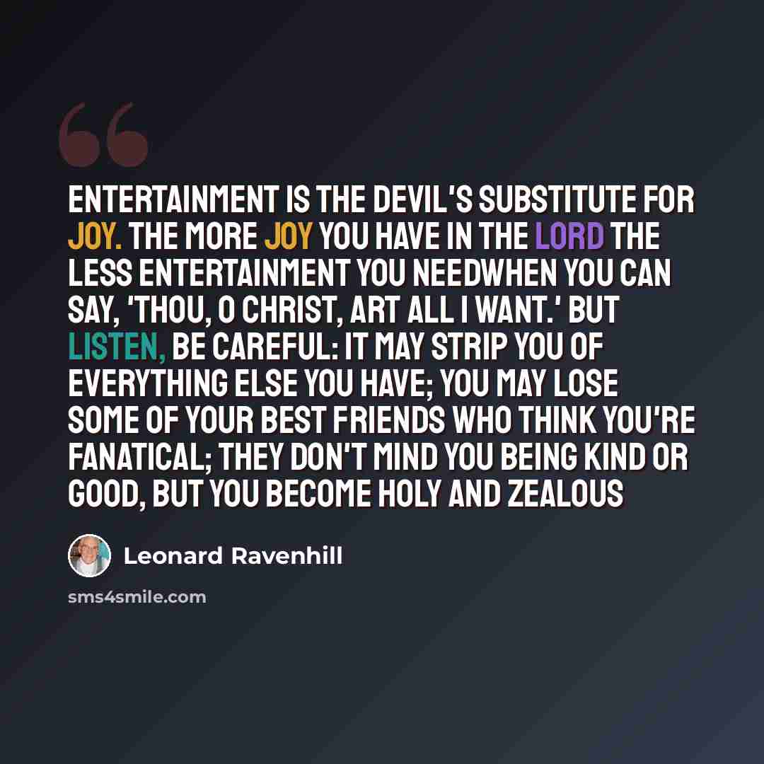 “Entertainment is the devil's substitute for joy. The more joy you have in the Lord the less entertainment you needwhen you can say, 'Thou, O Christ, art all I want.' But listen, be careful: it may strip you of everything else you have; you may lose some of your best friends who think you're…” quote by Leonard Ravenhill