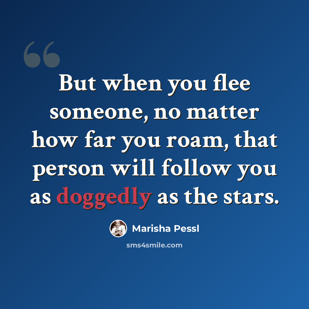 “But when you flee someone, no matter how far you roam, that person will follow you as doggedly as the stars.” quote by Marisha Pessl