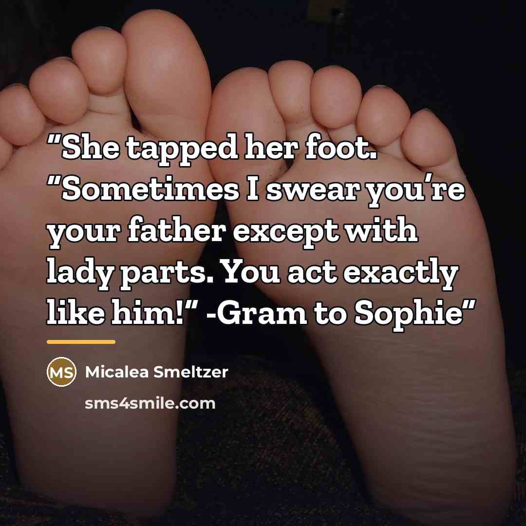 “She tapped her foot. “Sometimes I swear you’re your father except with lady parts. You act exactly like him!” -Gram to Sophie” quote by Micalea Smeltzer
