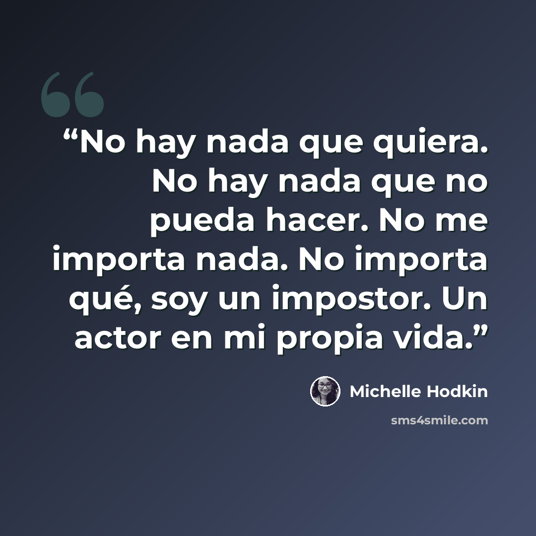 “No hay nada que quiera. No hay nada que no pueda hacer. No me importa nada. No importa qué, soy un impostor. Un actor en mi propia vida.” quote by Michelle Hodkin