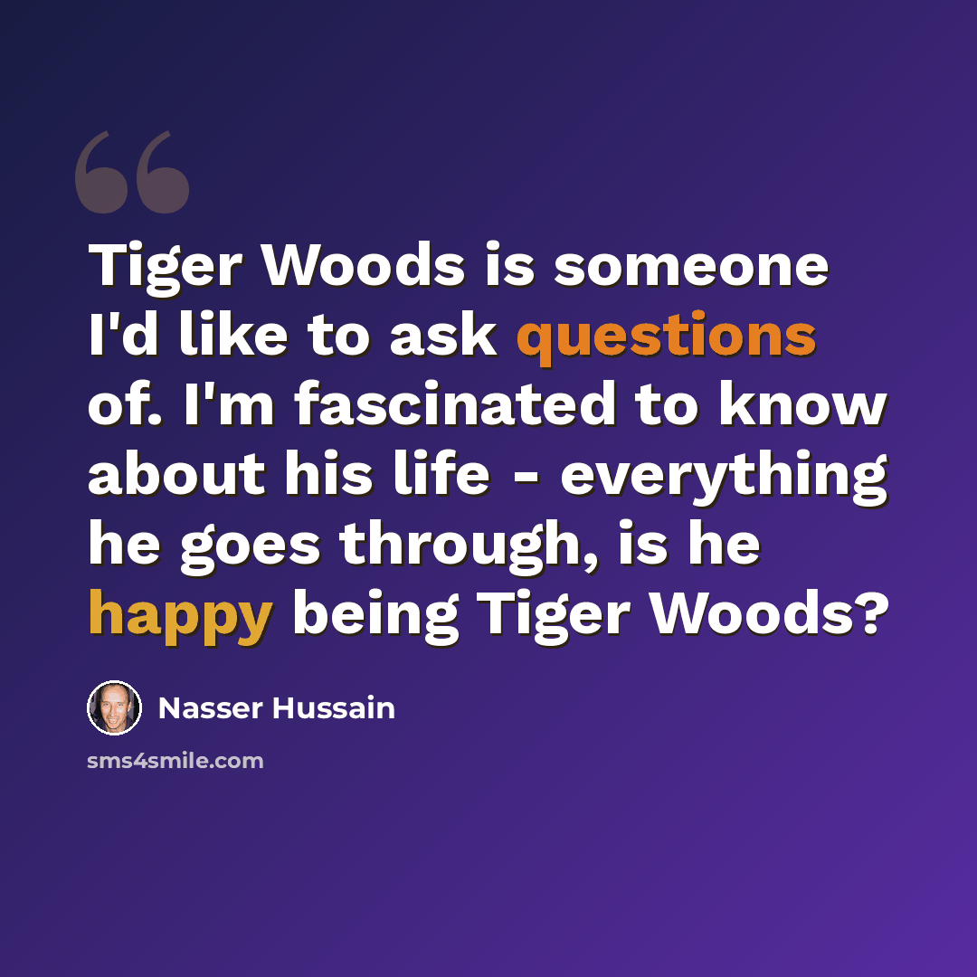 “Tiger Woods is someone I'd like to ask questions of. I'm fascinated to know about his life - everything he goes through, is he happy being Tiger Woods?” quote by Nasser Hussain