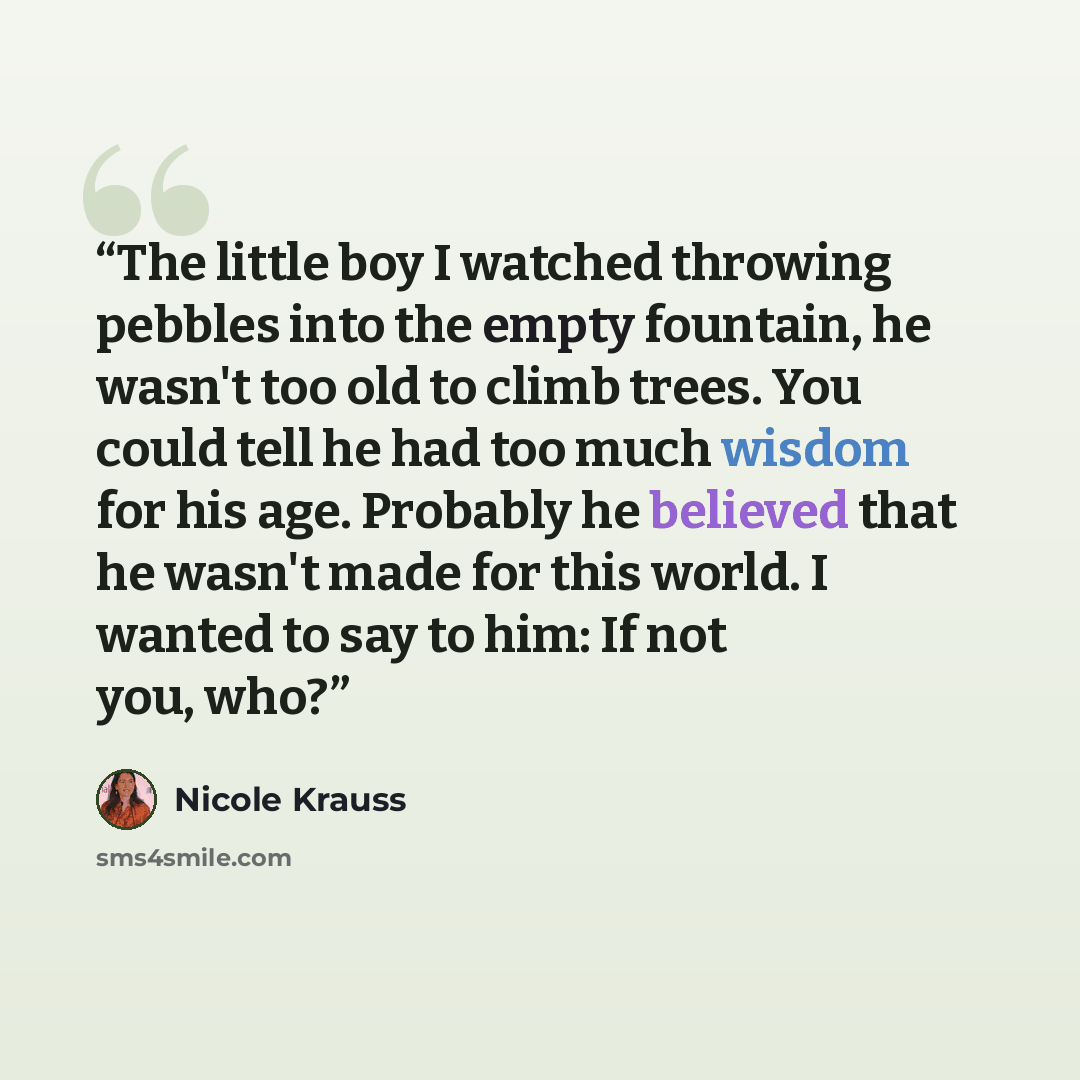 “The little boy I watched throwing pebbles into the empty fountain, he wasn't too old to climb trees. You could tell he had too much wisdom for his age. Probably he believed that he wasn't made for this world. I wanted to say to him: If not you, who?” quote by Nicole Krauss