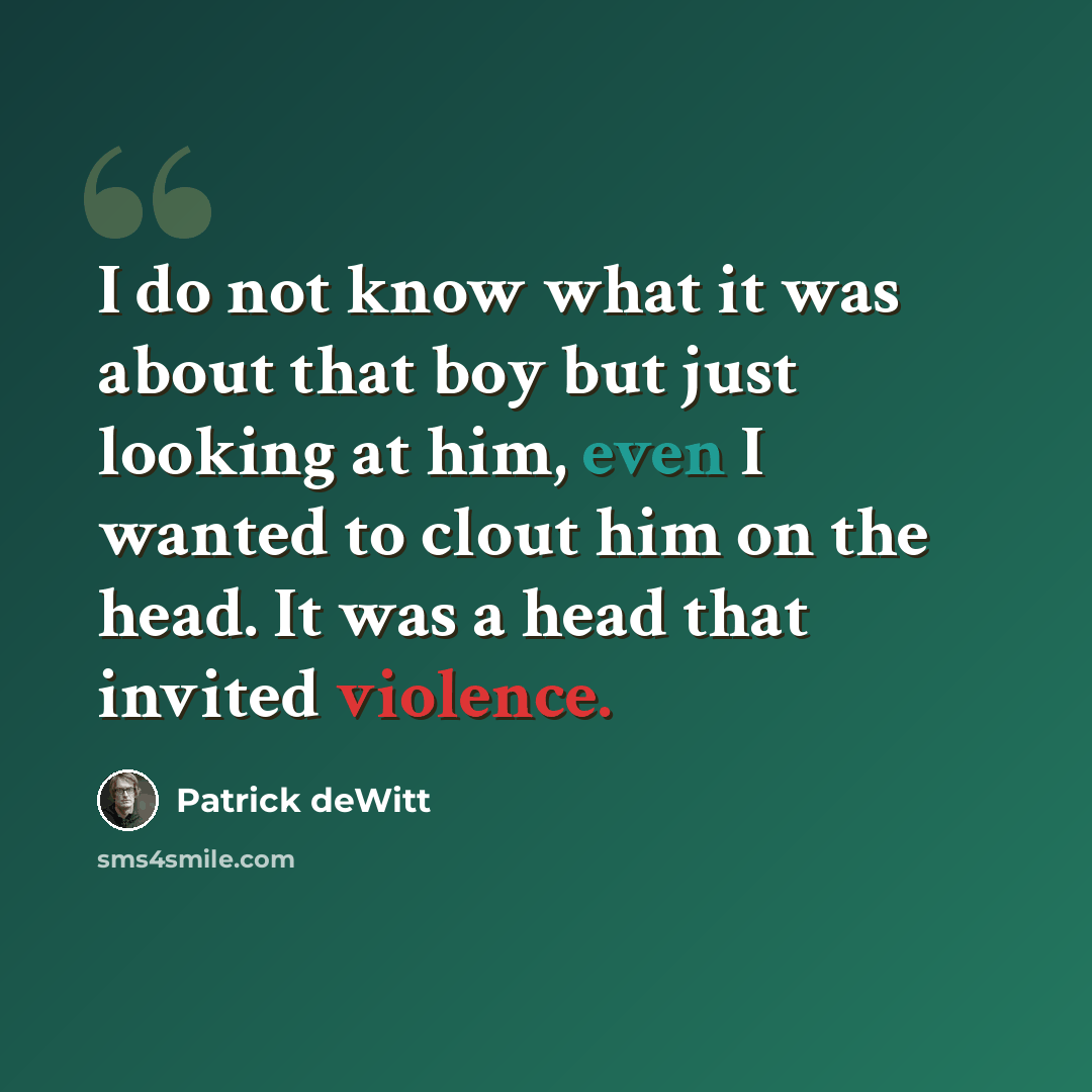 “I do not know what it was about that boy but just looking at him, even I wanted to clout him on the head. It was a head that invited violence.” quote by Patrick deWitt
