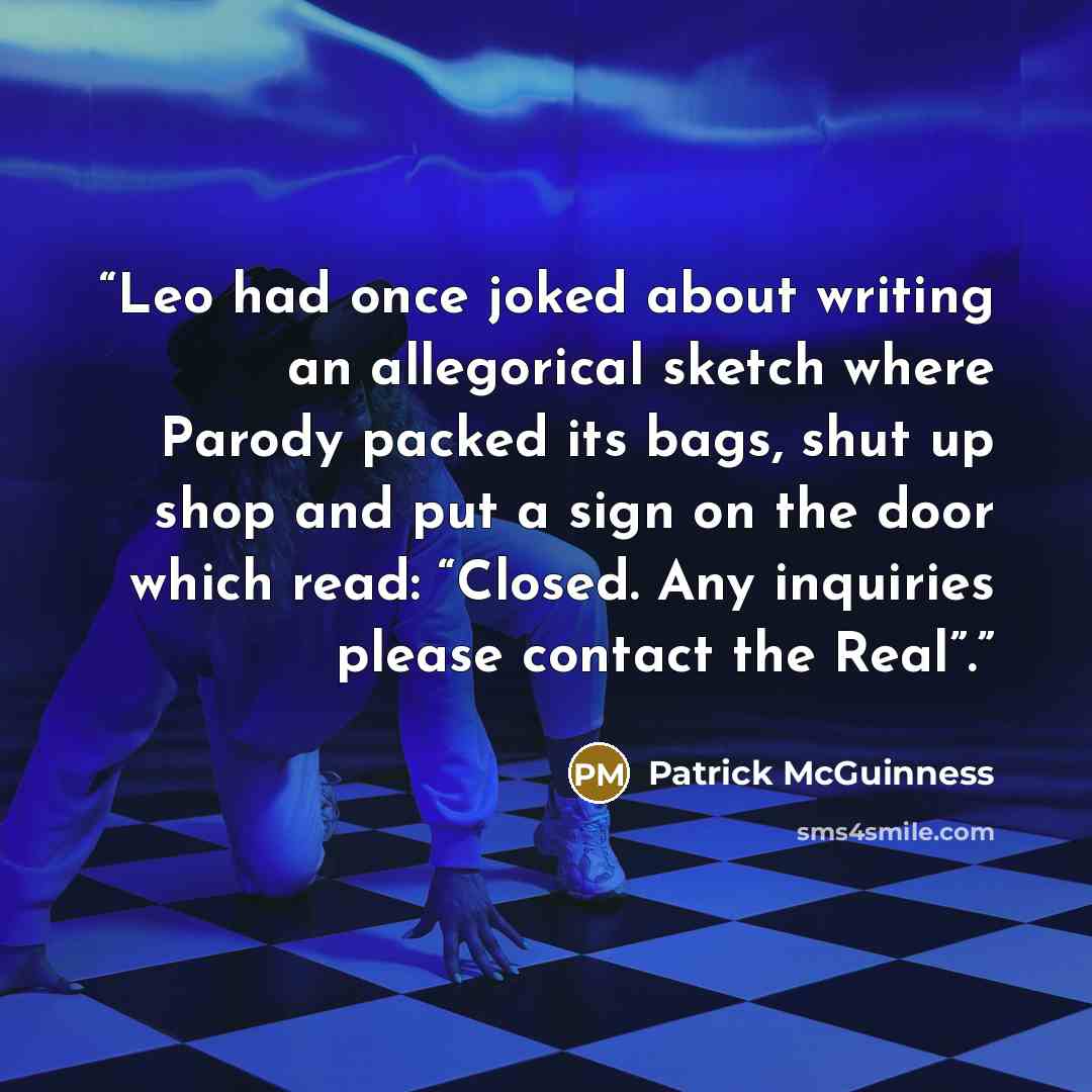 “Leo had once joked about writing an allegorical sketch where Parody packed its bags, shut up shop and put a sign on the door which read: “Closed. Any inquiries please contact the Real”.” quote by Patrick McGuinness