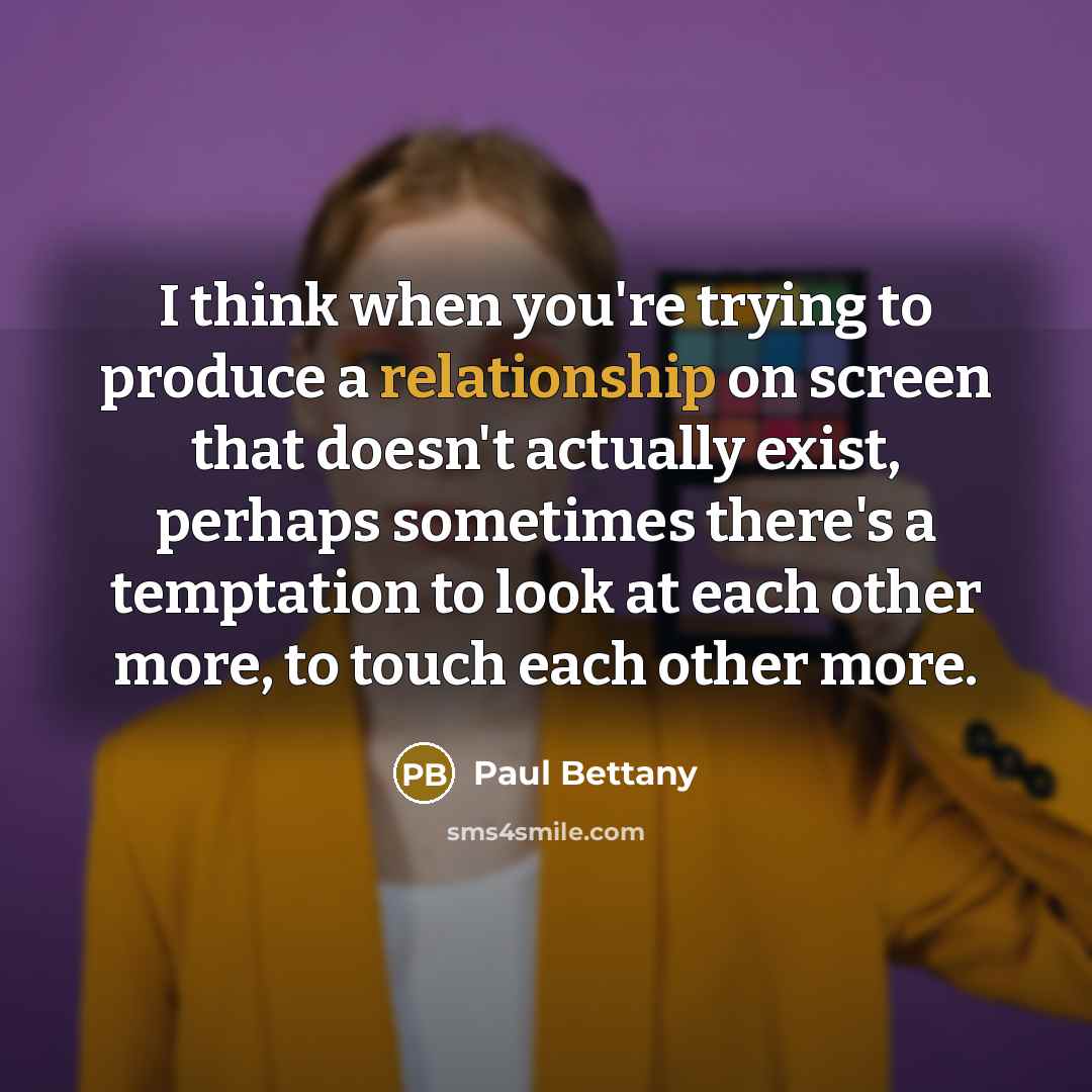 “I think when you're trying to produce a relationship on screen that doesn't actually exist, perhaps sometimes there's a temptation to look at each other more, to touch each other more.” quote by Paul Bettany