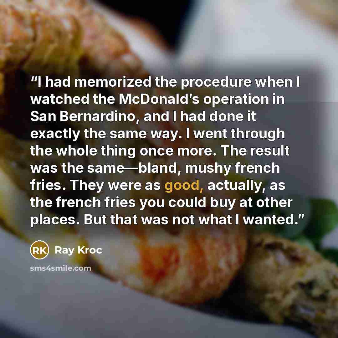 “I had memorized the procedure when I watched the McDonald’s operation in San Bernardino, and I had done it exactly the same way. I went through the whole thing once more. The result was the same—bland, mushy french fries. They were as good, actually, as the french fries you could buy at other…” quote by Ray Kroc