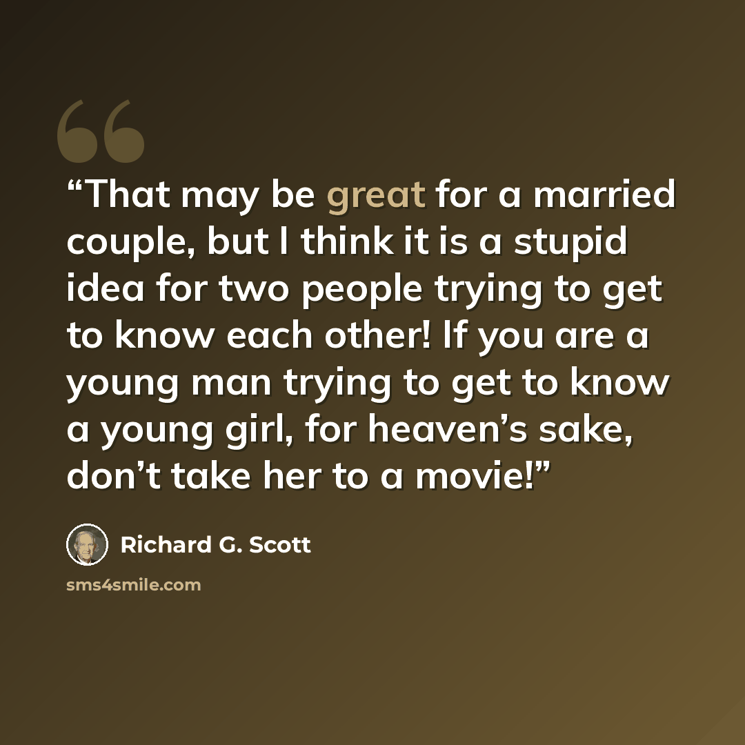 “That may be great for a married couple, but I think it is a stupid idea for two people trying to get to know each other! If you are a young man trying to get to know a young girl, for heaven’s sake, don’t take her to a movie!” quote by Richard G. Scott