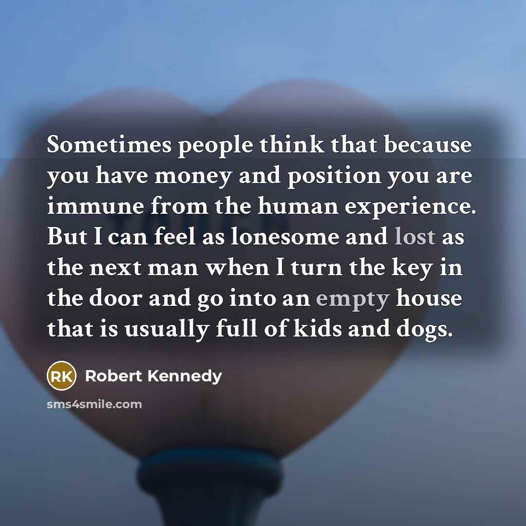 “Sometimes people think that because you have money and position you are immune from the human experience. But I can feel as lonesome and lost as the next man when I turn the key in the door and go into an empty house that is usually full of kids and dogs.” quote by Robert Kennedy
