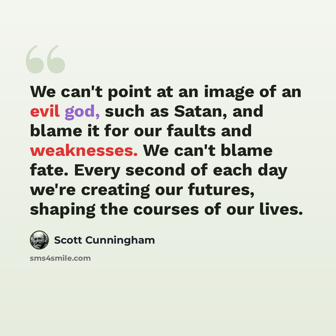 “We can't point at an image of an evil god, such as Satan, and blame it for our faults and weaknesses. We can't blame fate. Every second of each day we're creating our futures, shaping the courses of our lives.” quote by Scott Cunningham