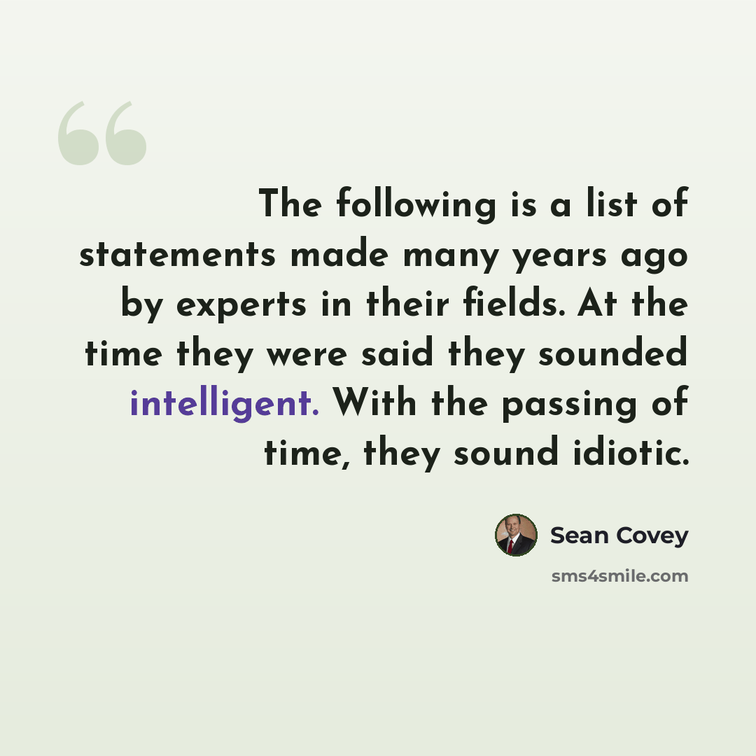 “The following is a list of statements made many years ago by experts in their fields. At the time they were said they sounded intelligent. With the passing of time, they sound idiotic.” quote by Sean Covey