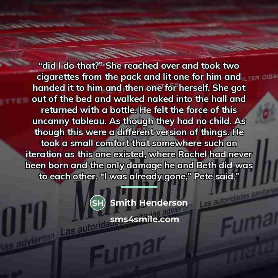 “did I do that?” She reached over and took two cigarettes from the pack and lit one for him and handed it to him and then one for herself. She got out of the bed and walked naked into the hall and returned with a bottle. He felt the force of this uncanny tableau. As though they had no child. As…” quote by Smith Henderson