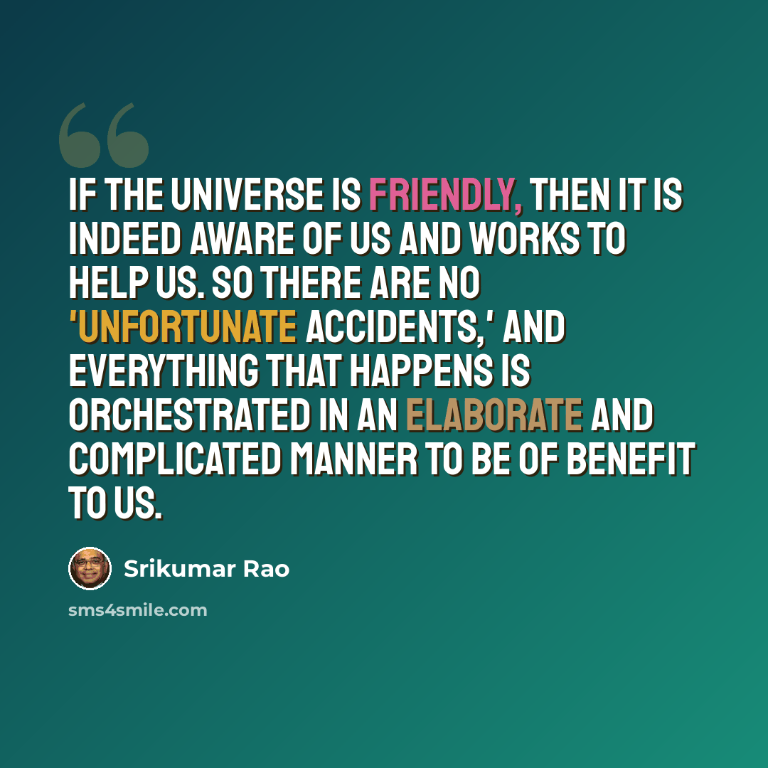 “If the universe is friendly, then it is indeed aware of us and works to help us. So there are no 'unfortunate accidents,' and everything that happens is orchestrated in an elaborate and complicated manner to be of benefit to us.” quote by Srikumar Rao