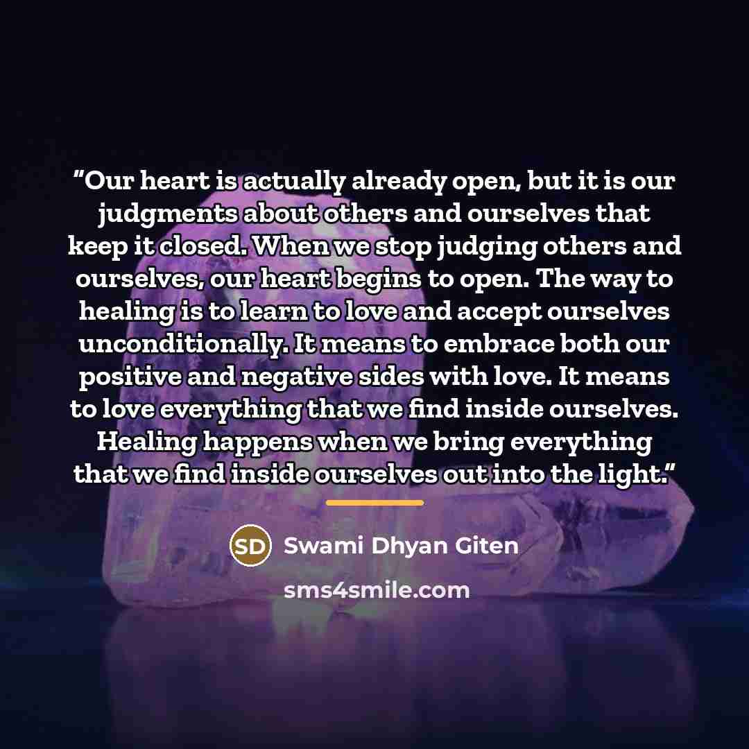 “Our heart is actually already open, but it is our judgments about others and ourselves that keep it closed. When we stop judging others and ourselves, our heart begins to open. The way to healing is to learn to love and accept ourselves unconditionally. It means to embrace both our positive and…” quote by Swami Dhyan Giten