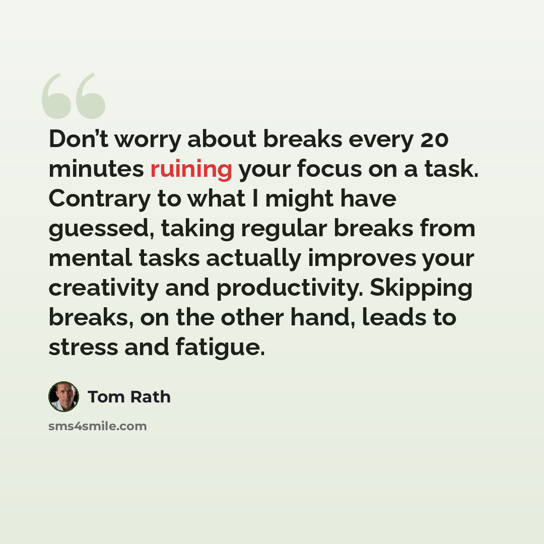 “Don’t worry about breaks every 20 minutes ruining your focus on a task. Contrary to what I might have guessed, taking regular breaks from mental tasks actually improves your creativity and productivity. Skipping breaks, on the other hand, leads to stress and fatigue.” quote by Tom Rath