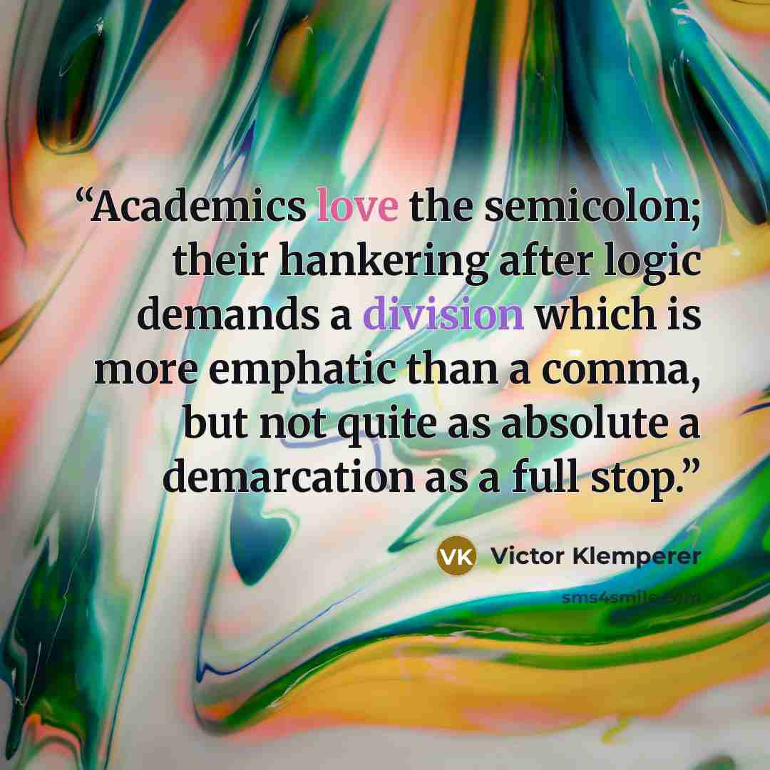 “Academics love the semicolon; their hankering after logic demands a division which is more emphatic than a comma, but not quite as absolute a demarcation as a full stop.” quote by Victor Klemperer