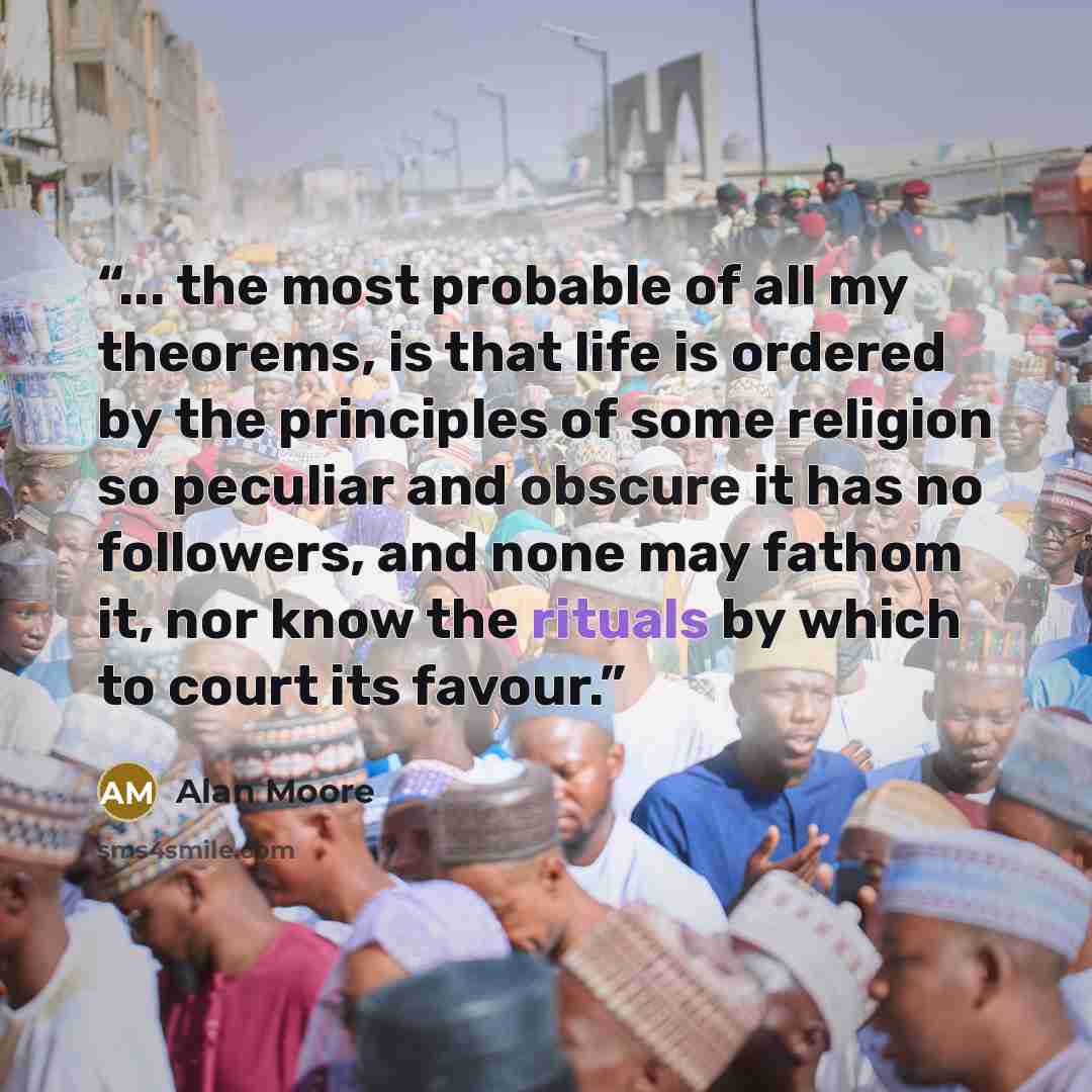 “... the most probable of all my theorems, is that life is ordered by the principles of some religion so peculiar and obscure it has no followers, and none may fathom it, nor know the rituals by which to court its favour.” quote by Alan Moore