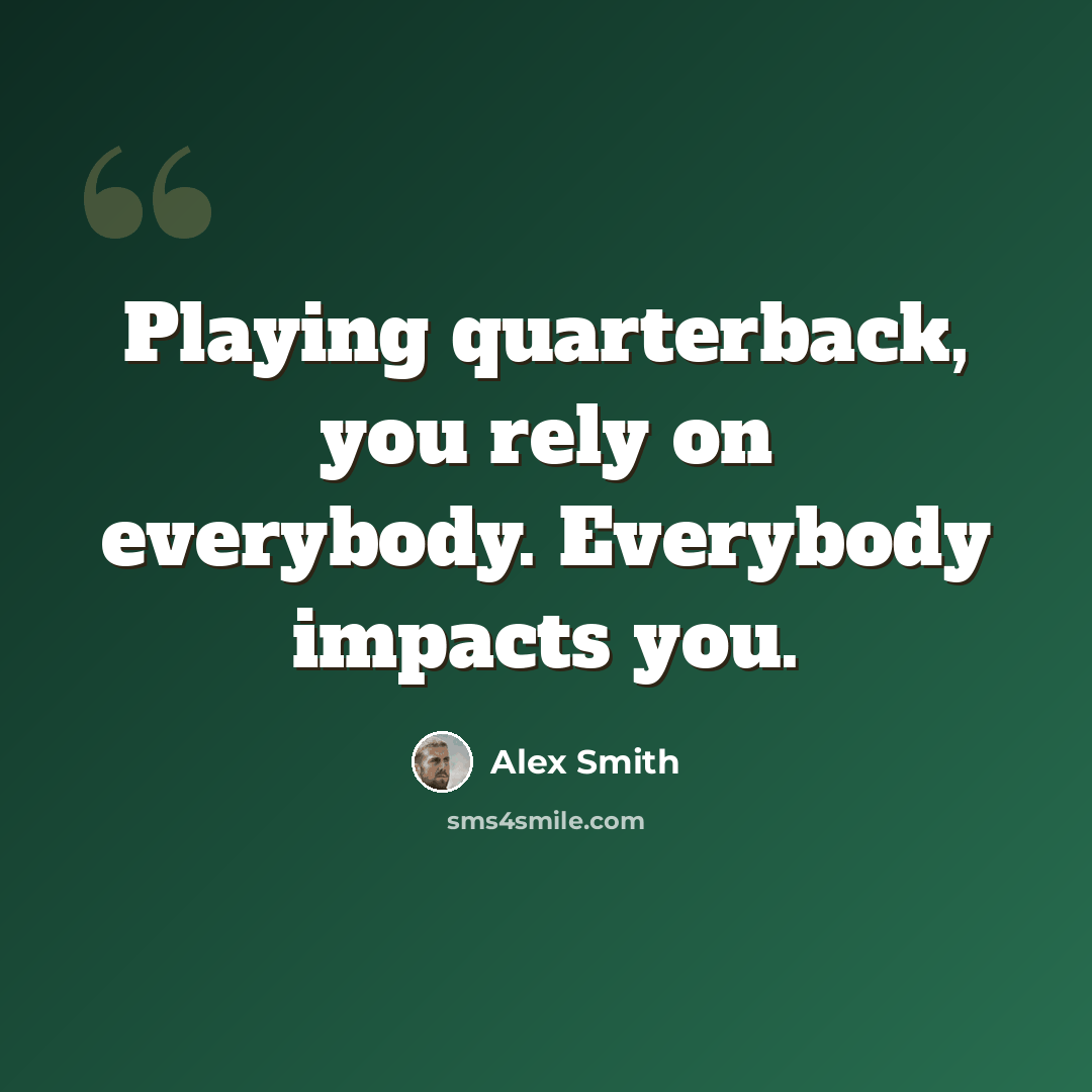 “Playing quarterback, you rely on everybody. Everybody impacts you.” quote by Alex Smith