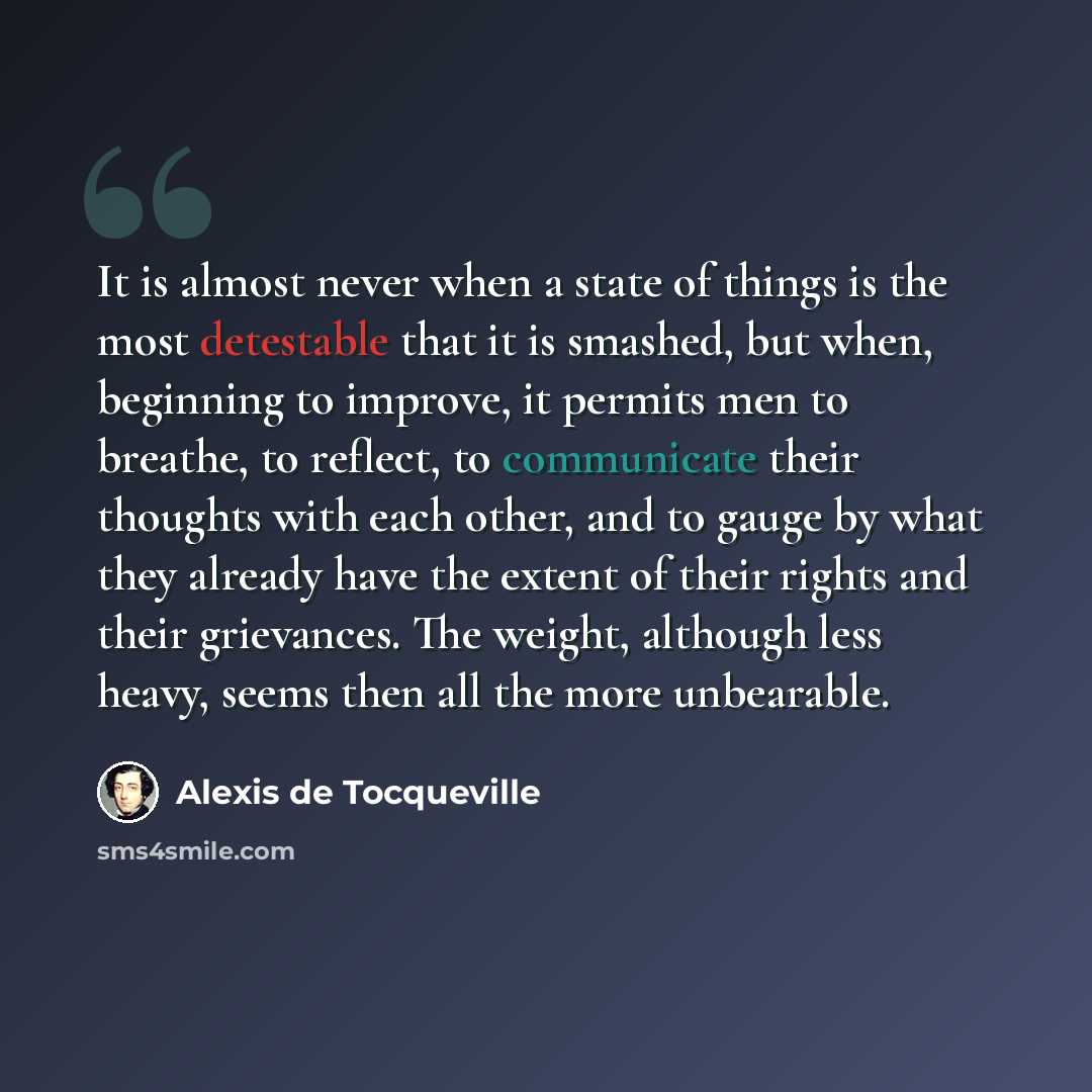 “It is almost never when a state of things is the most detestable that it is smashed, but when, beginning to improve, it permits men to breathe, to reflect, to communicate their thoughts with each other, and to gauge by what they already have the extent of their rights and their grievances. The…” quote by Alexis de Tocqueville