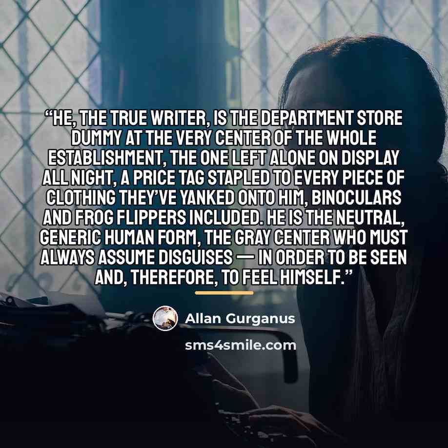 “He, the true writer, is the department store dummy at the very center of the whole establishment, the one left alone on display all night, a price tag stapled to every piece of clothing they’ve yanked onto him, binoculars and frog flippers included. He is the neutral, generic human form, the gray…” quote by Allan Gurganus