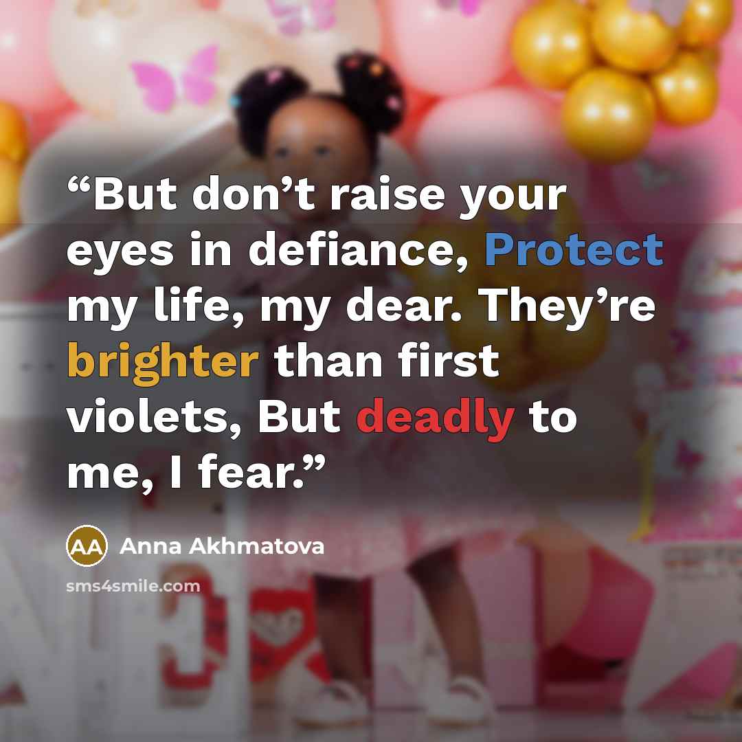 “But don’t raise your eyes in defiance, Protect my life, my dear. They’re brighter than first violets, But deadly to me, I fear.” quote by Anna Akhmatova