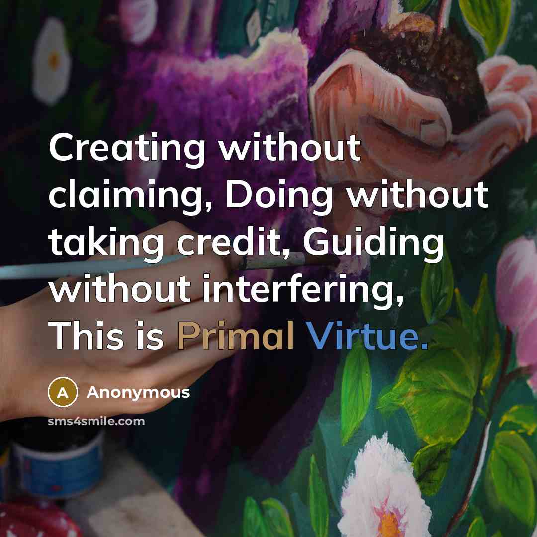 “Creating without claiming, Doing without taking credit, Guiding without interfering, This is Primal Virtue.” quote by Anonymous