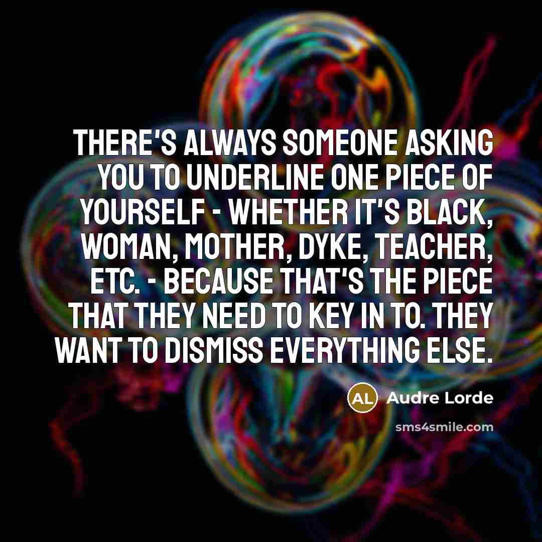 “There's always someone asking you to underline one piece of yourself - whether it's Black, woman, mother, dyke, teacher, etc. - because that's the piece that they need to key in to. They want to dismiss everything else.” quote by Audre Lorde