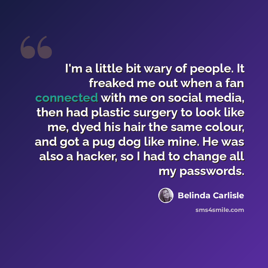 “I'm a little bit wary of people. It freaked me out when a fan connected with me on social media, then had plastic surgery to look like me, dyed his hair the same colour, and got a pug dog like mine. He was also a hacker, so I had to change all my passwords.” quote by Belinda Carlisle