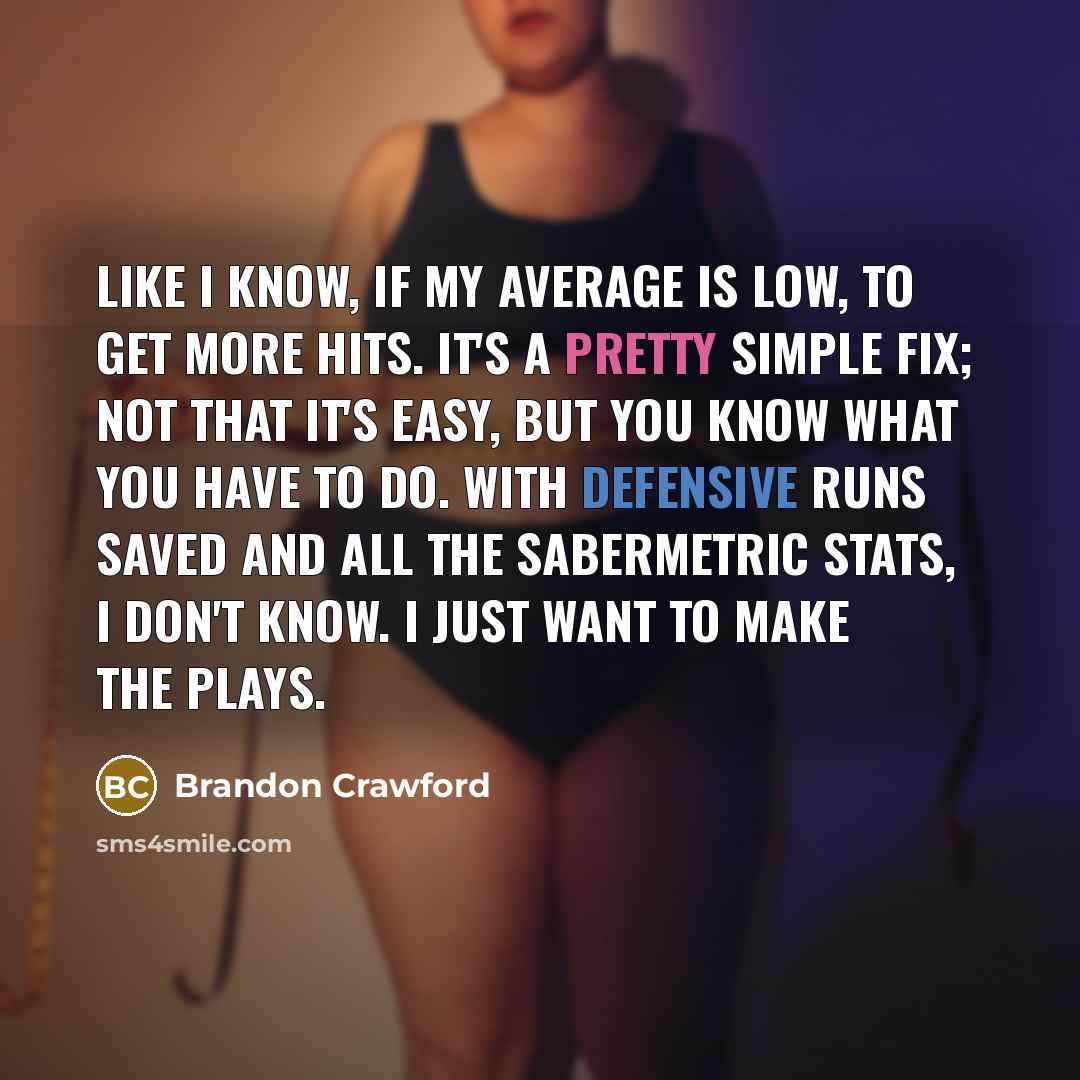 “Like I know, if my average is low, to get more hits. It's a pretty simple fix; not that it's easy, but you know what you have to do. With defensive runs saved and all the sabermetric stats, I don't know. I just want to make the plays.” quote by Brandon Crawford