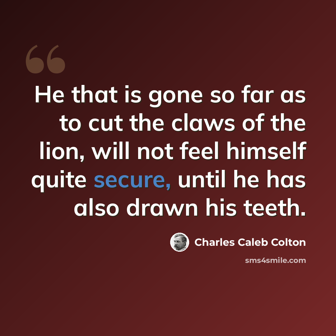 “He that is gone so far as to cut the claws of the lion, will not feel himself quite secure, until he has also drawn his teeth.” quote by Charles Caleb Colton