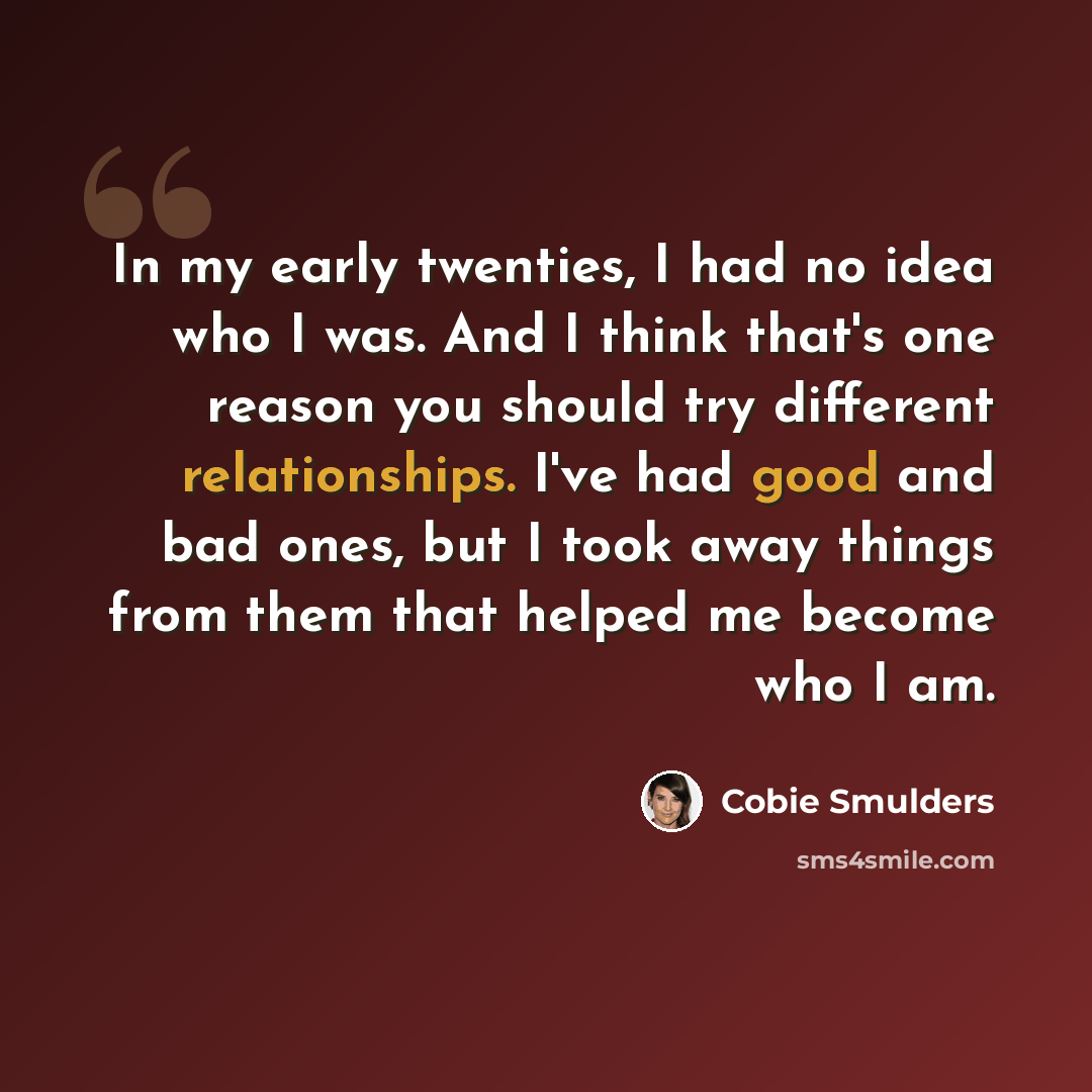 “In my early twenties, I had no idea who I was. And I think that's one reason you should try different relationships. I've had good and bad ones, but I took away things from them that helped me become who I am.” quote by Cobie Smulders