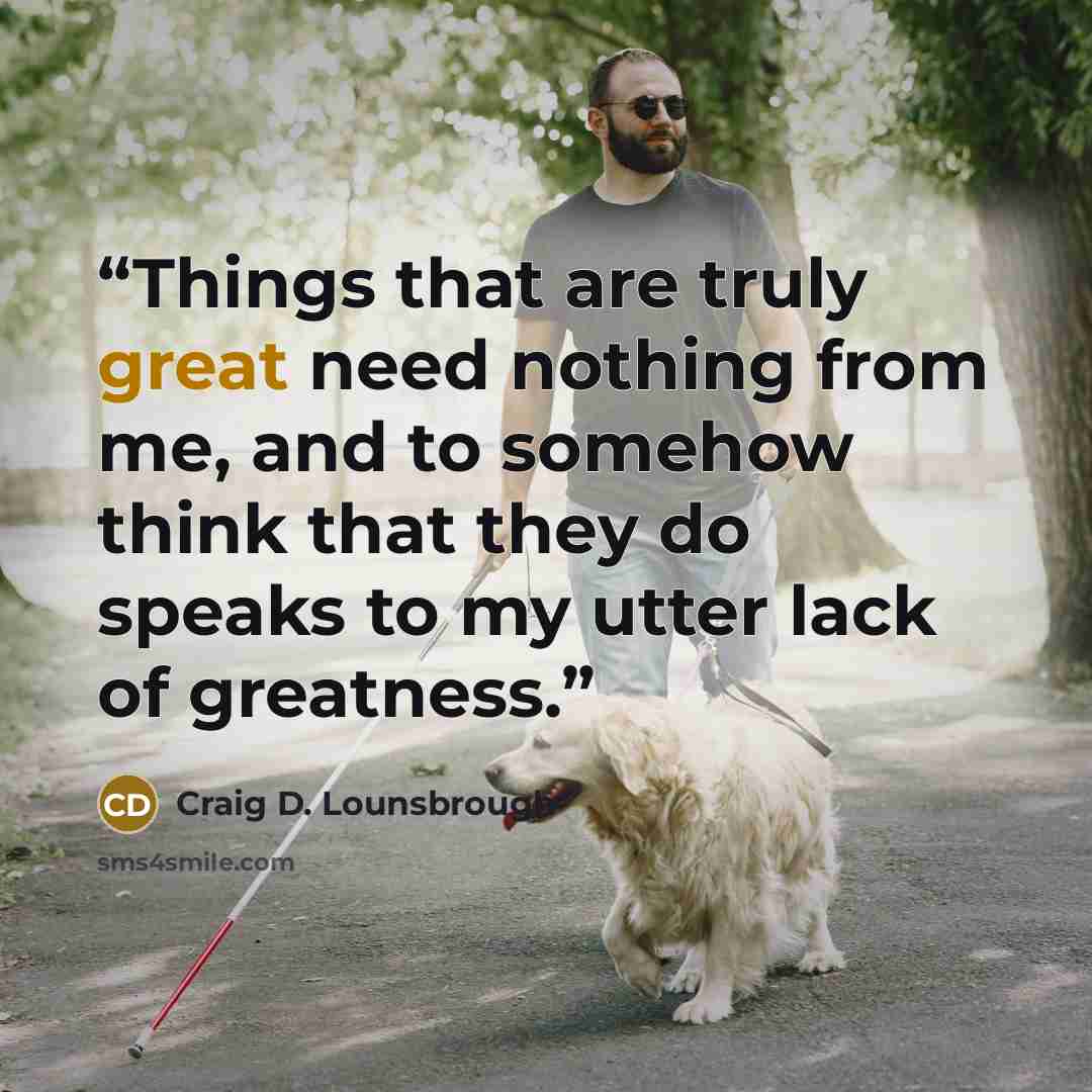 “Things that are truly great need nothing from me, and to somehow think that they do speaks to my utter lack of greatness.” quote by Craig D. Lounsbrough