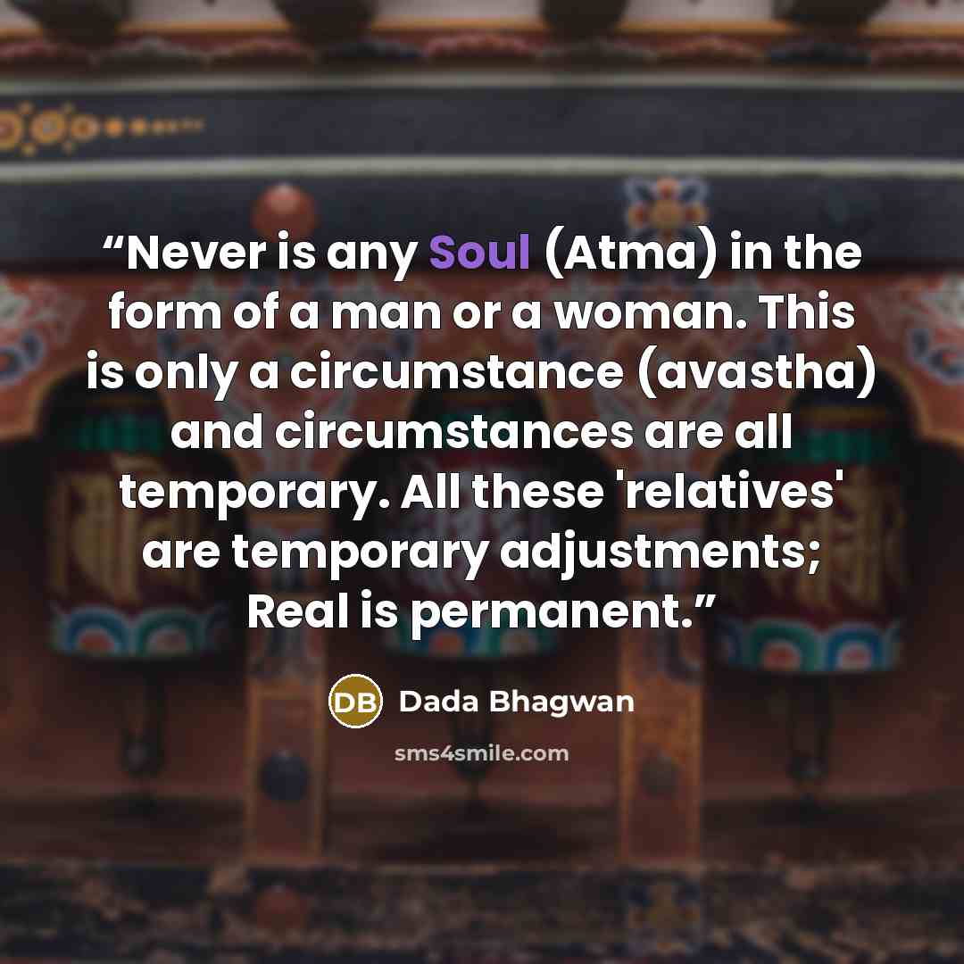 “Never is any Soul (Atma) in the form of a man or a woman. This is only a circumstance (avastha) and circumstances are all temporary. All these 'relatives' are temporary adjustments; Real is permanent.” quote by Dada Bhagwan