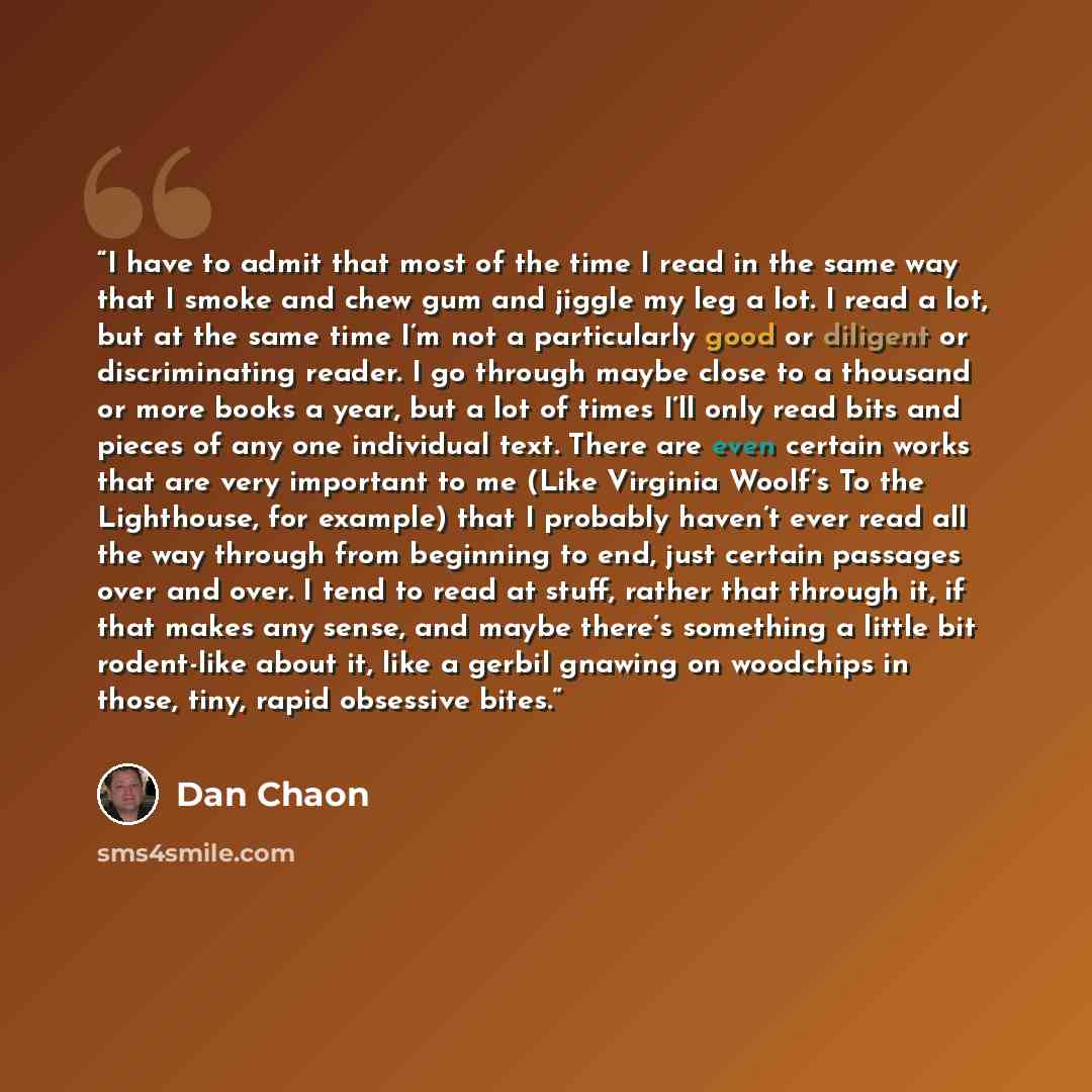 “I have to admit that most of the time I read in the same way that I smoke and chew gum and jiggle my leg a lot. I read a lot, but at the same time I’m not a particularly good or diligent or discriminating reader. I go through maybe close to a thousand or more books a year, but a lot of times I’ll…” quote by Dan Chaon