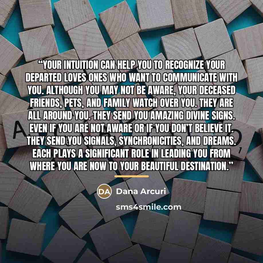 “Your intuition can help you to recognize your departed loves ones who want to communicate with you. Although you may not be aware, your deceased friends, pets, and family watch over you. They are all around you. They send you amazing divine signs. Even if you are not aware or if you don’t believe…” quote by Dana Arcuri