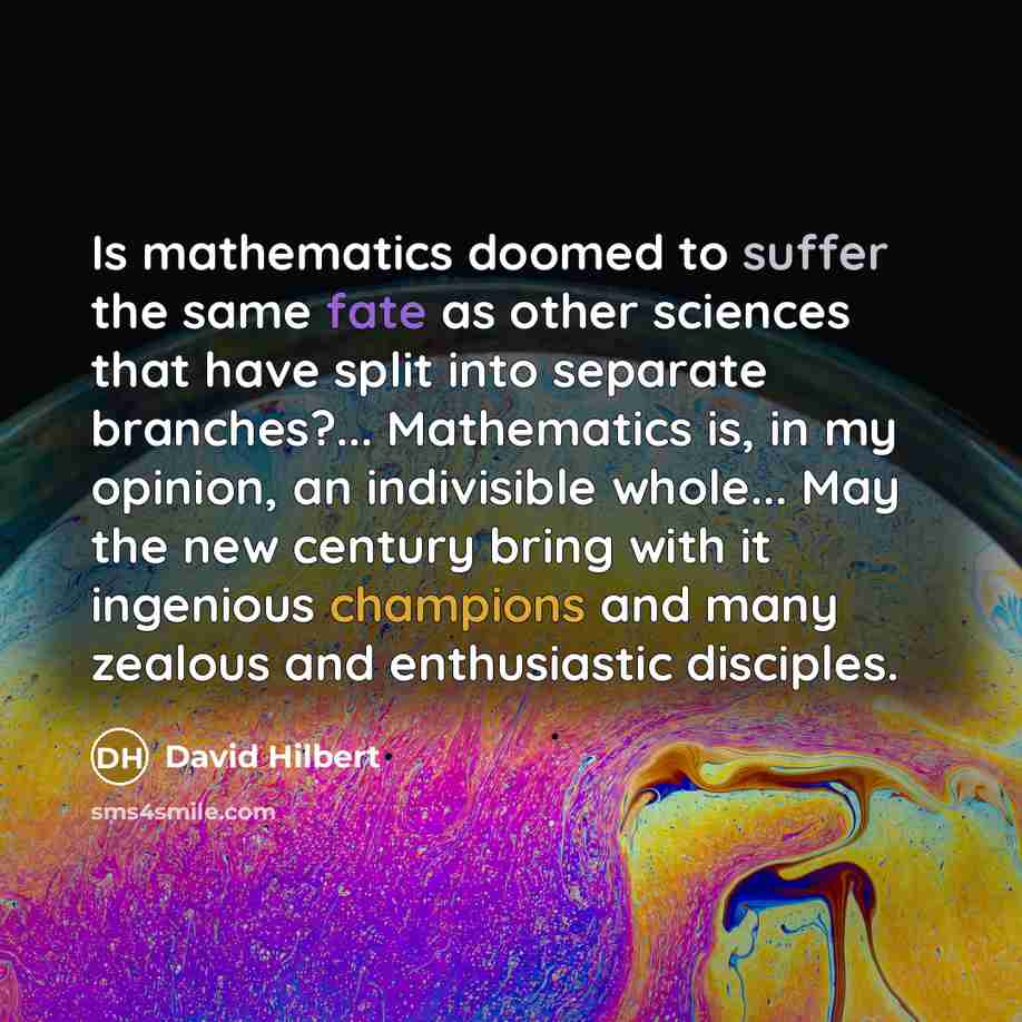 “Is mathematics doomed to suffer the same fate as other sciences that have split into separate branches?... Mathematics is, in my opinion, an indivisible whole... May the new century bring with it ingenious champions and many zealous and enthusiastic disciples.” quote by David Hilbert