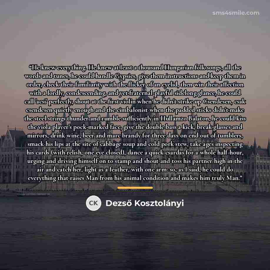 “He knew everything. He knew at least a thousand Hungarian folk songs, all the words and tunes, he could handle Gypsies, give them instructions and keep them in order, check their familiarity with the flicker of an eyelid, then win their affection with a lordly, condescending, and yet…” quote by Dezső Kosztolányi