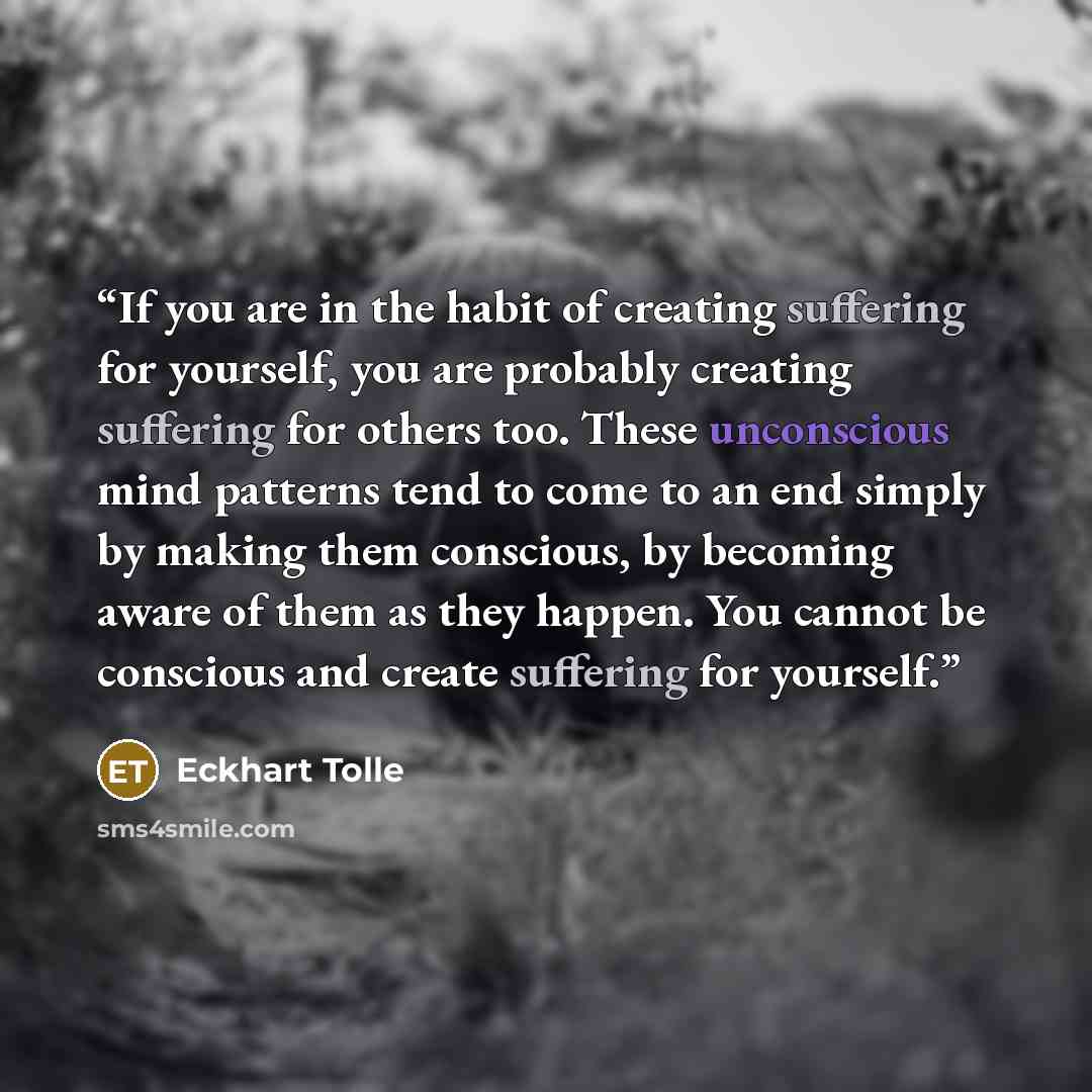 “If you are in the habit of creating suffering for yourself, you are probably creating suffering for others too. These unconscious mind patterns tend to come to an end simply by making them conscious, by becoming aware of them as they happen. You cannot be conscious and create suffering for yourself.” quote by Eckhart Tolle