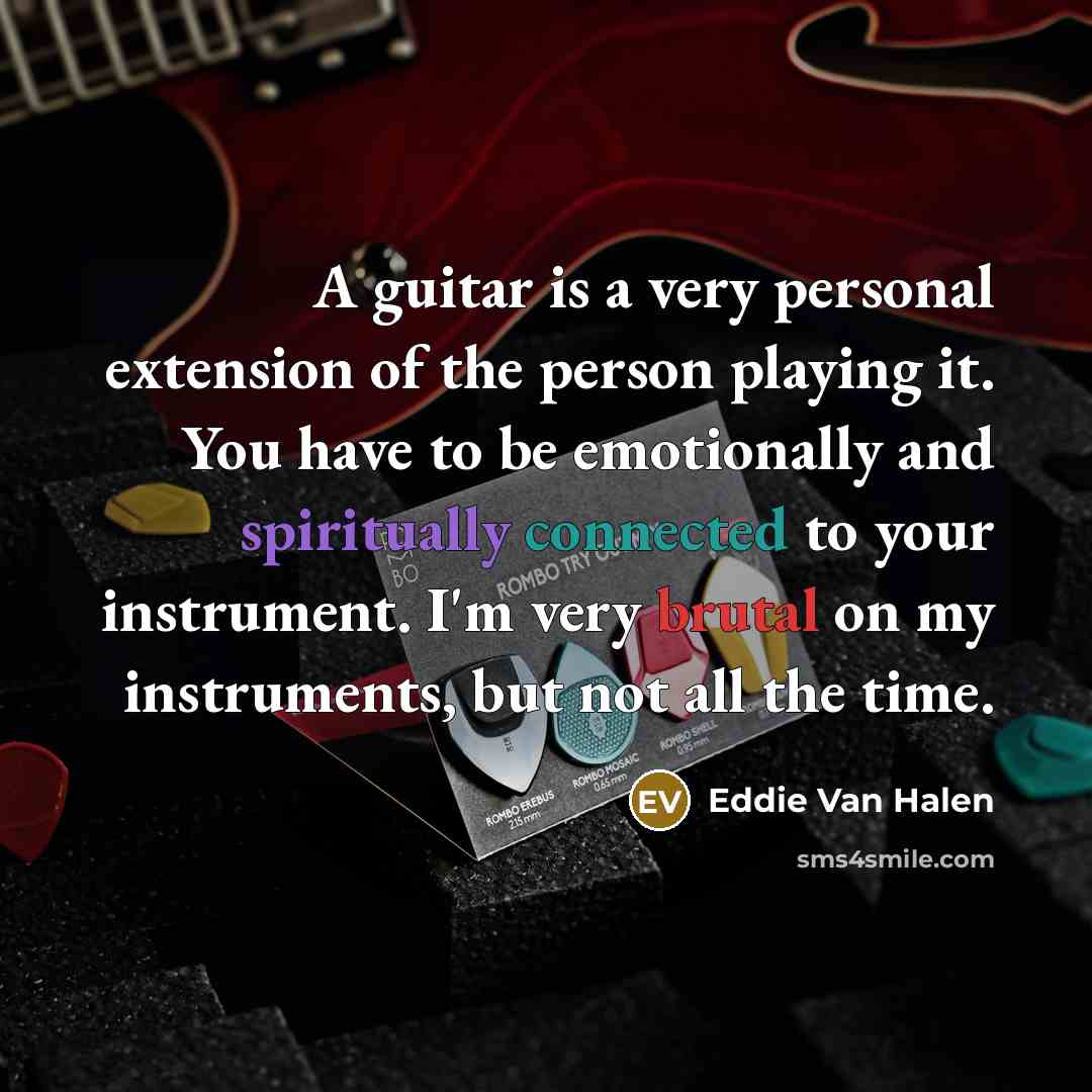 “A guitar is a very personal extension of the person playing it. You have to be emotionally and spiritually connected to your instrument. I'm very brutal on my instruments, but not all the time.” quote by Eddie Van Halen